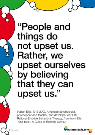 “People and
             things do
             not upset us.
             Rather, we
             upset ourselves
             by believing
             that they can
             upset us.”
             (Albert Ellis, 1913-2007, American psychologist,
             philosopher and teacher, and developer of REBT,
             Rational Emotive Behavioral Therapy, from from Ellis’
             1961 book, A Guide to Rational Living.)

© Businessballs                                      businessballs.com
 