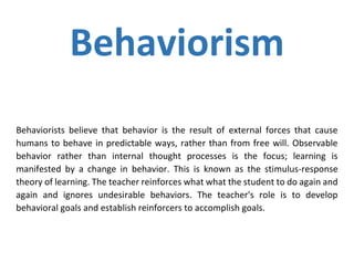 Behaviorism
Behaviorists believe that behavior is the result of external forces that cause
humans to behave in predictable ways, rather than from free will. Observable
behavior rather than internal thought processes is the focus; learning is
manifested by a change in behavior. This is known as the stimulus-response
theory of learning. The teacher reinforces what what the student to do again and
again and ignores undesirable behaviors. The teacher's role is to develop
behavioral goals and establish reinforcers to accomplish goals.
 