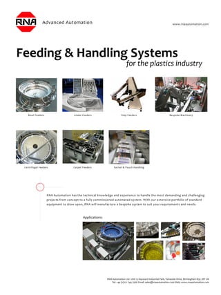 Feeding & Handling Systems
RNA Automation has the technical knowledge and experience to handle the most demanding and challenging
projects from concept to a fully commissioned automated system. With our extensive portfolio of standard
equipment to draw upon, RNA will manufacture a bespoke system to suit your requirements and needs.
Bowl Feeders
Centrifugal Feeders
Linear Feeders Step Feeders
Carpet Feeders Sachet & Pouch Handling
Applications:
Bespoke Machinery
www.rnaautomation.com
RNA Automation Ltd Unit 13 Hayward Industrial Park, Tameside Drive, Birmingham B35 7BT UK
Tel: +44 (0)121 749 2566 Email: sales@rnaautomation.com Web: www.rnaautomation.com
 