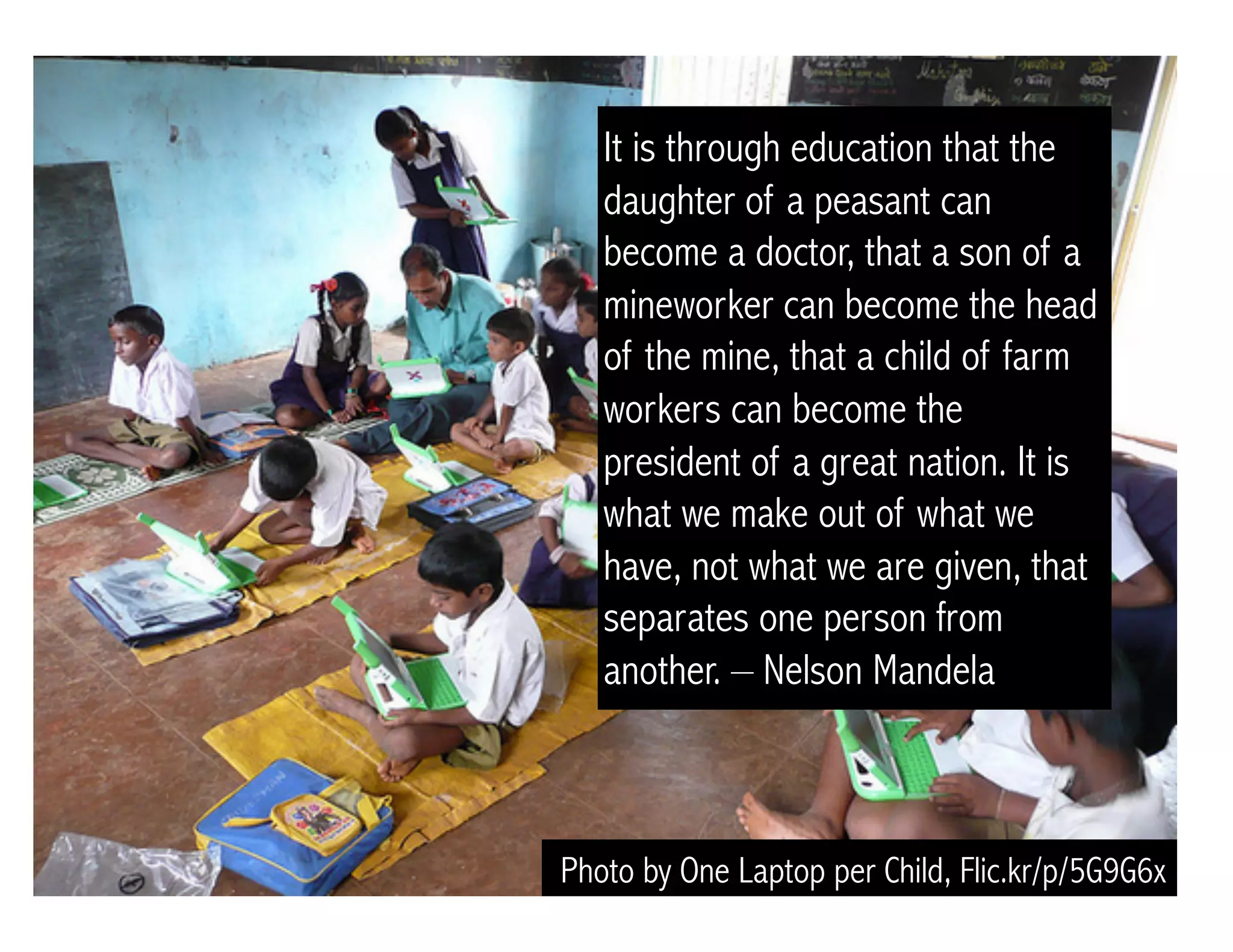 Photo by One Laptop per Child, Flic.kr/p/5G9G6x
It is through education that the
daughter of a peasant can
become a doctor, that a son of a
mineworker can become the head
of the mine, that a child of farm
workers can become the
president of a great nation. It is
what we make out of what we
have, not what we are given, that
separates one person from
another. – Nelson Mandela
 