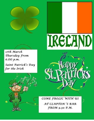17th March
Thursday From
6.OO p.m.

Saint Patrick’s Day
for the Irish




                      COME FROLIC WITH US

                       AT CLAPTON ‘S BAR
                         FROM 9.30 P.M.
 