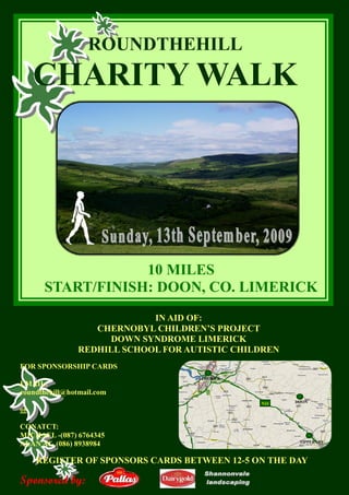 ROUNDTHEHILL 
     CHARITY WALK 




                  10 MILES 
      START/FINISH: DOON, CO. LIMERICK 
                             IN AID OF: 
                   CHERNOBYL CHILDREN’S PROJECT 
                     DOWN SYNDROME LIMERICK 
                REDHILL SCHOOL FOR AUTISTIC CHILDREN
FOR SPONSORSHIP CARDS 
                                     LIMERICK 
EMAIL: 
roundthehill@hotmail.com 
                                                 N24   DOON 
or

CONATCT: 
MICHAEL ­(087) 6764345 
                                                        TIPPERARY 
ALAN AT­ (086) 8938984 

     REGISTER OF SPONSORS CARDS BETWEEN 12­5 ON THE DAY 

Sponsored by: 
 
