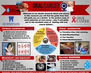 Welcome to our dental research about oral cancer,
In this research you will find the guide lines that
will guide you as a dentist to the perfect ways of
early detection of oral cancer , also it will guide
you to the excellent ways of dealing with oral
cancer patient .
PHYSICAL EXAMINATION VISUAL EXAMINATION
MICROSCOPY AND RADIOLOGY SALIVARY MARKERS
a) Extra-oral examination.
b) Intra-oral examination.
Depends on detection of any
swelling, abnormal texture or
color‫ز‬
a) Toluidine blue vital staining.
b) Auto-fluorescence.
c) The Identfai.
d) Chem-illuminescence
a) Microscopy :
1) Incisional biopsy
2) Exfoliative cytology,
3) Fine needle aspiration.
b) Radiology : By C.T scan & MRI.
Conclusion : Early detection of oral cancer is an excellent strategy to eliminate the risk and decrease mortality rate.
a) Protein markers
b) Genomic markers
c) Hyaluronic acid
d) Antioxidants
e) Epidermal growth factor
 