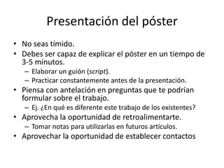 Presentación del póster
• No seas tímido.
• Debes ser capaz de explicar el póster en un tiempo de
  3-5 minutos.
   – Elaborar un guión (script).
   – Practicar constantemente antes de la presentación.
• Piensa con antelación en preguntas que te podrían
  formular sobre el trabajo.
   – Ej. ¿En qué es diferente este trabajo de los existentes?
• Aprovecha la oportunidad de retroalimentarte.
   – Tomar notas para utilizarlas en futuros artículos.
• Aprovechar la oportunidad de establecer contactos
 