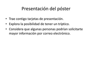 Presentación del póster
• Trae contigo tarjetas de presentación.
• Explora la posibilidad de tener un tríptico.
• Considera que algunas personas podrían solicitarte
  mayor información por correo electrónico.
 