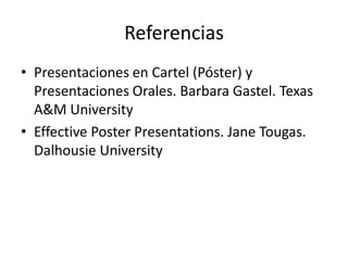 Referencias
• Presentaciones en Cartel (Póster) y
  Presentaciones Orales. Barbara Gastel. Texas
  A&M University
• Effective Poster Presentations. Jane Tougas.
  Dalhousie University
 
