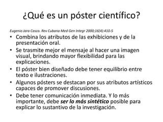 ¿Qué es un póster científico?
Eugenio Jara Casco. Rev Cubana Med Gen Integr 2000;16(4):410-5
• Combina los atributos de las exhibiciones y de la
  presentación oral.
• Se trasmite mejor el mensaje al hacer una imagen
  visual, brindando mayor flexibilidad para las
  explicaciones.
• El póster bien diseñado debe tener equilibrio entre
  texto e ilustraciones.
• Algunos pósters se destacan por sus atributos artísticos
  capaces de promover discusiones.
• Debe tener comunicación inmediata. Y lo más
  importante, debe ser lo más sintético posible para
  explicar lo sustantivo de la investigación.
 
