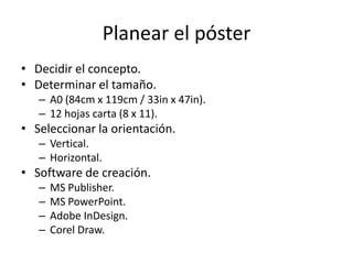 Planear el póster
• Decidir el concepto.
• Determinar el tamaño.
   – A0 (84cm x 119cm / 33in x 47in).
   – 12 hojas carta (8 x 11).
• Seleccionar la orientación.
   – Vertical.
   – Horizontal.
• Software de creación.
   –   MS Publisher.
   –   MS PowerPoint.
   –   Adobe InDesign.
   –   Corel Draw.
 