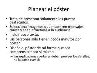Planear el póster
• Trata de presentar solamente los puntos
  destacados.
• Selecciona imágenes que muestren mensajes
  claves y sean atractivas a la audiencia.
• Incluir poco texto.
• Las personas sólo tienen pocos minutos por
  póster.
• Diseña el póster de tal forma que sea
  comprensible por si mismo
  – Las explicaciones verbales deben proveer los detalles,
    no la parte esencial
 