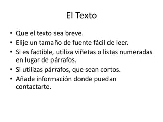 El Texto
• Que el texto sea breve.
• Elije un tamaño de fuente fácil de leer.
• Si es factible, utiliza viñetas o listas numeradas
  en lugar de párrafos.
• Si utilizas párrafos, que sean cortos.
• Añade información donde puedan
  contactarte.
 
