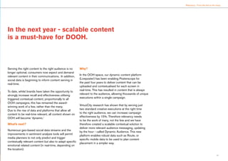 11
Relevancy : From the few to the many
Serving the right content to the right audience is no
longer optional, consumers now expect and demand
relevant content in their communications. In addition,
social data is beginning to inform content serving in
real-time.
To date, whilst brands have taken the opportunity to
strongly increase recall and effectiveness utilising
triggered contextual content, proportionally to all
OOH campaigns, this has remained the award-
winning work of a few, rather than the many.
Due to the rise of data and platforms that allow all
content to be real-time relevant, all content shown on
OOH will become ‘dynamic.’
What’s next?
Numerous geo-based social data streams and the
improvements in sentiment analysis tools will permit
media planners to not only predict and trigger
contextually relevant content but also to adapt specific
emotional related content (in real-time, depending on
the location).
Why?
In the OOH space, our dynamic content platform
(Liveposter) has been enabling Posterscope for
the past four years to deliver content that can be
uploaded and contextualised for each screen in
real-time. This has resulted in content that is always
relevant to the audience, allowing thousands of unique
executions within a single campaign.
VirtuoCity research has shown that by serving just
two standard creative executions at the right time
to the right audience, we can increase campaign
effectiveness by 15%. Therefore relevancy needs
to be the work of many, not the few and we have
therefore created a scalable contextual solution to
deliver more relevant audience messaging, updating
by the hour - called Dynamic Audience. This new
platform enables robust data such as Route, or
specific mobile data to be used to plan content
placement in a simpler way.
In the next year - scalable content
is a must-have for DOOH.
 