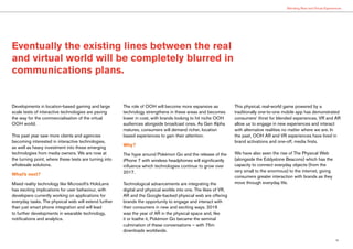 15
Blending Real and Virtual Experiences
Developments in location-based gaming and large
scale tests of interactive technologies are paving
the way for the commercialisation of the virtual
OOH world.
This past year saw more clients and agencies
becoming interested in interactive technologies,
as well as heavy investment into these emerging
technologies from media owners. We are now at
the turning point, where these tests are turning into
wholesale solutions.
What’s next?
Mixed reality technology like Microsoft’s HoloLens
has exciting implications for user behaviour, with
developers currently working on applications for
everyday tasks. The physical web will extend further
than just smart phone integration and will lead
to further developments in wearable technology,
notifications and analytics.
The role of OOH will become more expansive as
technology strengthens in these areas and becomes
lower in cost, with brands looking to hit niche OOH
audiences alongside broadcast ones. As Gen Alpha
matures, consumers will demand richer, location
based experiences to gain their attention.
Why?
The hype around Pokémon Go and the release of the
iPhone 7 with wireless headphones will significantly
influence which technologies continue to grow over
2017.
Technological advancements are integrating the
digital and physical worlds into one. The likes of VR,
AR and the Google-backed physical web are offering
brands the opportunity to engage and interact with
their consumers in new and exciting ways. 2016
was the year of AR in the physical space and, like
it or loathe it, Pokémon Go became the seminal
culmination of these conversations – with 75m
downloads worldwide.
This physical, real-world game powered by a
traditionally one-to-one mobile app has demonstrated
consumers’ thirst for blended experiences. VR and AR
allow us to engage in new experiences and interact
with alternative realities no matter where we are. In
the past, OOH AR and VR experiences have lived in
brand activations and one-off, media firsts.
We have also seen the rise of The Physical Web
(alongside the Eddystone Beacons) which has the
capacity to connect everyday objects (from the
very small to the enormous) to the internet, giving
consumers greater interaction with brands as they
move through everyday life.
Eventually the existing lines between the real
and virtual world will be completely blurred in
communications plans.
 