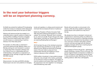 17
Contextual Content Clicks In
As Netflix has evolved the traditional TV broadcasting
model, the increase of contextual content determined
by new behavioural data will do the same for OOH.
Working with behavioural data has enabled us to
understand where a specific audience is likely to be
by using affinity modelling of locations, alongside
historic social and mobile location data. In 2017,
we will increase our understanding of real-time
behaviour from these data points.
For example, we will be able to understand if
commuters passing through Waterloo station on a
Monday evening are more interested in a product
or service than those commuters catching a bus
from Oxford Circus on a Wednesday afternoon.
Understanding a real audience, as opposed to an
aggregated survey, will help us target even better in
the OOH channel.
What’s next?
Advancements in live data and DOOH will allow
Posterscope to be even more predictive of changing
trends and capitalise on unifying social moments and
mind-sets that encompass all manner of audiences.
Netflix Vice President of Product Innovation Todd
Yellin described traditional demographics as “almost
useless”. He continued: “Because, here’s a shocker
for you, there are actually 19-year-old guys who watch
‘Dance Moms’, and there are 73-year-old women who
are watching Breaking Bad and Avengers.”
Why?
2016 has been the year of the individual consumers
have rejected being identified as an age, gender or
affluence score. Brands are becoming increasingly
aware of this and media is using ever-more
sophisticated channels and targeting to ensure
maximum relevancy to their customers.
OOH’s ability to broadcast to mass audience groups
will remain a key strength of the medium, particularly
as TV audiences continue to fragment. The addition of
real-time audience and location data means OOH has
the opportunity to be more targeted in its messaging
while still delivering mass scale.
Brands will now be able to communicate to the
masses, whilst also being capable of capturing a
brand’s elusive niche audience at a key time of
the day.
We already know that an individuals’ mind-set and
receptiveness to advertising will be very different on
a Monday morning commute to a Saturday lunchtime,
but now we can understand how they behave in both
micro and macro moments. Using data to identify
common mind-sets and target ads with effective,
engaging messages will be key to reaching beyond
traditional demographic groups.
Our campaign for Pimm’s did just this - advertising to
people interesting in having a Pimm’s at the pub. The
ad was triggered based on temperature suitable for a
Pimm’s, occupancy in participating venues and also
in close proximity to pubs. Advertising to the ‘Pimm’s
seeking audience’ rather than a demographic.
In the next year behaviour triggers
will be an important planning currency.
 