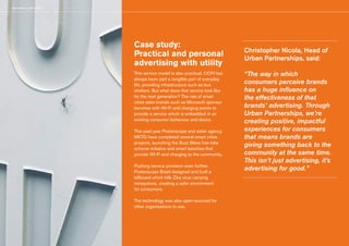 Advertising with Utility
Case study:
Practical and personal
advertising with utility
This service model is also practical. OOH has
always been part a tangible part of everyday
life, providing infrastructure such as bus
shelters. But what does that service look like
for the next generation? The rise of smart
cities sees brands such as Microsoft sponsor
benches with Wi-Fi and charging points to
provide a service which is embedded in an
existing consumer behaviour and desire.
This past year Posterscope and sister agency
MKTG have completed several smart cities
projects, launching the Buzz Bikes free bike
scheme initiative and smart benches that
provide Wi-Fi and charging to the community.
Pushing service provision even further,
Posterscope Brazil designed and built a
billboard which kills Zika virus carrying
mosquitoes, creating a safer environment
for consumers.
The technology was also open-sourced for
other organisations to use.
Christopher Nicola, Head of
Urban Partnerships, said:
“The way in which
consumers perceive brands
has a huge influence on
the effectiveness of that
brands’ advertising. Through
Urban Partnerships, we’re
creating positive, impactful
experiences for consumers
that means brands are
giving something back to the
community at the same time.
This isn’t just advertising, it’s
advertising for good.”
 