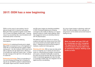 2017: OOH has a new beginning
3
OOH is on the cusp of a new evolution: how it’s
planned, bought and it’s interaction with people.
Mixing all of these ingredients together moves OOH
into an unseen and largely untested realm – meaning
many of our pre-existing rules, recommendations and
benchmarks will be re-examined.
This evolution will come via the following
three aspects...
Digital first. In marketing all trends point to digital.
Many OOH conversations focus on the digitisation of
OOH. But our media planning has to adopt a digital
starting point – the role of dynamic OOH means we’re
able to replicate new age digital tactics; allowing us
to be flexible with media and creative copy – to deliver
the right message at the right time in the right places
for audiences.
Embracing technology. There is an abundance of
new and emerging technology that is changing the
way we can use OOH to connect in physical spaces
with people. Hyper-local Wi-Fi networks, beacons
and 3D screen imagery are extending possibilities
in OOH. Contextual targeting and increasing
convergence with mobile are allowing us to capture
physical cookies for mobile media targeting, whilst
new engagement tactics are extending interaction
with the physical space.
This plethora of options means it’s our mission to
recapture and spark new interest around how OOH
can connect brands and people together like never
before - challenging the preconceived thoughts of
marketers, creative and media agencies.
Planning with data. With so many new data points
are at our fingertips, as an industry we have had to
evolve our understanding and analyse it productively
and at pace, a discipline traditionally occupied by
the online and social channels. We must now evolve
further to seamlessly aggregate and value this data
in increasingly complex ways. Our integration into the
digital economy is accelerating.
It’s a time of great change in advertising, media and
OOH. The rules and legacy of the media plan are
being thrown out the window and we look forward to
leading the way.
Introduction
When we speak next year OOH will
be a landscape you don’t recognise.
The opportunity for OOH is that of a
communications channel rather than
an advertising medium. Nothing could
excite us more.
 