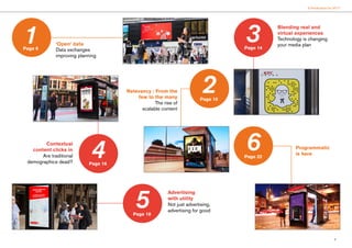 5
6 Predictions for 2017
‘Open’ data
Data exchanges
improving planning
Relevancy : From the
few to the many
The rise of
scalable content
Blending real and
virtual experiences
Technology is changing
your media plan
Programmatic
is here
Advertising
with utility
Not just advertising,
advertising for good
Contextual
content clicks in
Are traditional
demographics dead?
1 3
4
5
6
Page 6
2Page 10
Page 14
Page 16
Page 18
Page 22
 