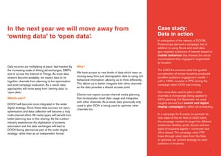 7
Data sources are multiplying at pace; fast-tracked by
the increasing scale of linking ad-exchanges, DMP’s
and of course the Internet of Things. As more data
streams become available, we expect data to tie
together channels from planning to live optimisation
and post-campaign evaluation. As a result, data
approaches will move away from ‘owning data’ to
‘open data.’
What’s next?
DOOH will become more integrated in the wider
digital strategy. Once these data sources are open,
optimisation and data collection will become a truly
multi-channel effort. All media types will benefit from
better planning due to this sharing. As the outdoor
industry experiences the digitisation of screens,
automation and live data exchanges will lead to
DOOH being planned as part of the wider digital
strategy, rather than as an independent format.
Why?
We have access to new levels of data which sees us
moving away from just demographic data to using rich
behavioral information; allowing us to think differently.
This allows us to better integrate with other channels
as the data provides a shared access point.
Clients now expect across-channel media planning
that incorporates smart data usage and integrates
with other channels. As a result, data previously only
used to plan OOH is being used to optimise other
channels too.
In the next year we will move away from
‘owning data’ to ‘open data’.
Case study:
Data in action
In anticipation of the release of DOOM,
Posterscope planned a campaign that in
addition to using Route and retail data,
geo-targeted audiences of interest based on
mobile behaviour that showed the social
conversations they engaged in segmented
by location.
The CACI & Locomizer data that guided
our selection of screen locations produced
excellent audience engagement results –
with a 100% increase in PPC during the
campaign when OOH was running.
Vice versa data used to plan in other
channels is increasingly being applied to
OOH planning. For Santander we used
insights derived from search and digital
display campaigns to affect ad-scheduling.
In a campaign for Eurostar, to promote its
new state-of-the-art fleet of e320 trains,
the campaign needed to target five different
audiences; families, youth, leisure and two
types of business agents – commuter and
office based. The campaign used VTR
(view through rates) data from YouTube
to optimise our content strategy for each
audience in locations.
 