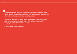 ‘Open’ Data
“Data can be used across-channel to plan much more effectively.
When we use data across channels, this optimises the planning for
other channels, improving the overall outcome.
“To do this we need to break down data siloes, utilise purchased
data better, and increasingly share this to inform the whole
campaign rather than just one part.”
– Nick Halas, Head of Futures
 