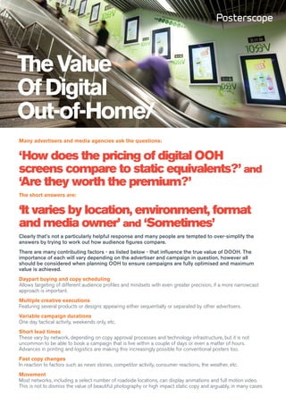 The Value
Of Digital
Out-of-Home/
Many advertisers and media agencies ask the questions:


‘How does the pricing of digital OOH
screens compare to static equivalents?’ and
‘Are they worth the premium?’
The short answers are:


‘It varies by location, environment, format
and media owner’ and ‘Sometimes’
Clearly that’s not a particularly helpful response and many people are tempted to over-simplify the
answers by trying to work out how audience figures compare.
There are many contributing factors - as listed below - that influence the true value of DOOH. The
importance of each will vary depending on the advertiser and campaign in question, however all
should be considered when planning OOH to ensure campaigns are fully optimised and maximum
value is achieved.
Daypart buying and copy scheduling
Allows targeting of different audience profiles and mindsets with even greater precision, if a more narrowcast
approach is important.
Multiple creative executions
Featuring several products or designs appearing either sequentially or separated by other advertisers.
Variable campaign durations
One day tactical activity, weekends only, etc.
Short lead times
These vary by network, depending on copy approval processes and technology infrastructure, but it is not
uncommon to be able to book a campaign that is live within a couple of days or even a matter of hours.
Advances in printing and logistics are making this increasingly possible for conventional posters too.
Fast copy changes
In reaction to factors such as news stories, competitor activity, consumer reactions, the weather, etc.
Movement
Most networks, including a select number of roadside locations, can display animations and full motion video.
This is not to dismiss the value of beautiful photography or high impact static copy and arguably, in many cases
 