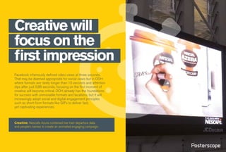 Facebook infamously defined video views at three seconds.
That may be deemed appropriate for social views but in OOH
where formats are rarely longer than 10 seconds and attention
dips after just 0.86 seconds, focusing on the first moment of
creative will become critical. OOH already has the foundations
for success with unmissable formats and locations, but it will
increasingly adopt social and digital engagement principles
such as short-form formats like GIFs to deliver fast,
yet captivating experiences.
Creative will
focus on the
first impression
Creative: Nescafe Azura combined live train departure data
and people’s names to create an animated engaging campaign.
 