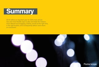 Summary
2018 will be an important year for OOH, that will see
new and more flexible ways to plan and trade the medium,
more relevant and engaging creative, served at the right time,
in the right location, and consequently deliver more return
on investment.
 