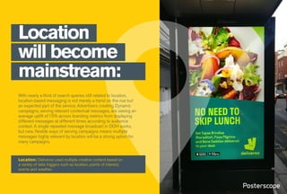 With nearly a third of search queries still related to location,
location-based messaging is not merely a trend on the rise but
an expected part of the service. Advertisers creating Dynamic
campaigns, serving relevant contextual messages, are seeing an
average uplift of15% across branding metrics from displaying
different messages at different times according to audience
context. A single repeated message broadcast in OOH works,
but new, flexible ways of serving campaigns means multiple
messages highly relevant by location will be a strong option for
many campaigns.
Location
will become
mainstream:
Location: Deliveroo used multiple creative content based on
a variety of data triggers such as location, points of interest,
events and weather.
 
