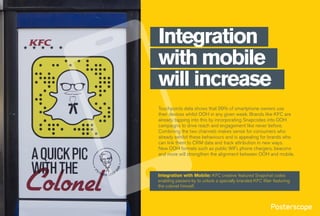 Touchpoints data shows that 99% of smartphone owners use
their devices whilst OOH in any given week. Brands like KFC are
already tapping into this by incorporating Snapcodes into OOH
campaigns to drive reach and engagement like never before.
Combining the two channels makes sense for consumers who
already exhibit these behaviours and is appealing for brands who
can link them to CRM data and track attribution in new ways.
New OOH formats such as public WiFi, phone chargers, beacons
and more will strengthen the alignment between OOH and mobile.
Integration
with mobile
will increase
Integration with Mobile: KFC creative featured Snapchat codes
enabling passers-by to unlock a specially branded KFC filter featuring
the colonel himself.
 