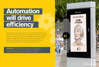 Automation in the media world has various definitions but a key
benefit is efficiency. Lead times are reduced, activation sped up
and time previously spent on manual tasks can be freed up to
out-think competitors. Advertisers will take advantage of live
OOH availability allowing more efficient buys and making
investments go further in a tried and tested channel.
Automation
will drive
efficiency
Automaton: Charlotte Tilbury used dynamic scheduling to
automate product creative content based on the location’s
hourly audience profile and current weather conditions.
 