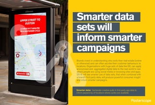 Smarter data
sets will
inform smarter
campaigns
Brands invest in understanding who visits their real-estate (online
or otherwise) and can often ascribe their customer behaviours to
locations. Organisations with huge sets of data like EE, can apply
anonymised and aggregated digital data to the real world to see
where people are using social media or browsing sites and apps.
2018 will see smarter use of data sets, that when combined with
a brand’s first-party data, will produce powerful consumer insight
and inform smarter campaigns.
Smarter data: Santander creative pulls in first-party app data to
inform passers-by of locations where cycles are available.
 