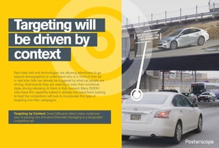 Targeting will
be driven by
context
New data sets and technologies are allowing advertisers to go
beyond demographics to understand who is in front of their ad
in real time. Ads can already be triggered by what car people are
driving, what brands they are wearing or even their emotional
state, driving relevancy to them in that moment. Many DOOH
sites have this capability baked-in already and advertisers looking
to beat the competition will look to incorporate this type of
targeting into their campaigns.
Targeting by Context: Smart billboards detect make, model and
year of passing cars and serve Chevrolet messaging to a designated
competitive set.
 