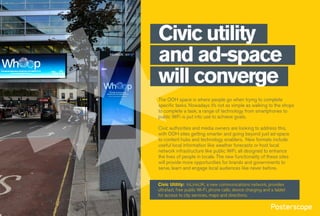 Civic utility
and ad-space
will converge
The OOH space is where people go when trying to complete
specific tasks. Nowadays it’s not as simple as walking to the shops
to complete a task; a range of technology from smartphones to
public WiFi is put into use to achieve goals.
Civic authorities and media owners are looking to address this,
with OOH sites getting smarter and going beyond just ad-space
to content hubs and technology enablers. New formats include
useful local information like weather forecasts or host local
network infrastructure like public WiFi, all designed to enhance
the lives of people in locale. The new functionality of these sites
will provide more opportunities for brands and governments to
serve, learn and engage local audiences like never before.
Civic Utility: InLinkUK, a new communications network, provides
ultrafast, free public Wi-Fi, phone calls, device charging and a tablet
for access to city services, maps and directions.
 