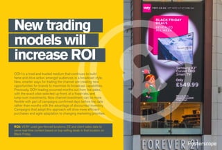 OOH is a tried and trusted medium that continues to build
fame and drive action amongst audiences in a broadcast style.
New, smarter ways for trading the channel are creating new
opportunities for brands to maximise its broadcast capabilities.
Previously, OOH trading occurred months out from live dates,
with the exact sites selected up-front, at a fixed-rate, and
lump-sum investments. Now channel investment can be more
flexible with part of campaigns confirmed days before live date
rather than months with the advantage of discounted inventory.
Campaigns that adopt this approach will drive more efficient
purchases and agile adaptation to changing marketing priorities.
New trading
models will
increase ROI
ROI: VERY used geo-fenced locations, EE and client sales data to
serve real-time content based on top-selling deals in that location on
Black Friday.
 