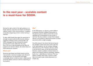 11
Relevancy : From the few to the many
Serving the right content to the right audience is no
longer optional, consumers now expect and demand
relevant content in their communications. In addition,
social data is beginning to inform content serving in
real-time.
To date, whilst brands have taken the opportunity to
strongly increase recall and effectiveness utilising
triggered contextual content, proportionally to all
OOH campaigns, this has remained the award-
winning work of a few, rather than the many.
Due to the rise of data and platforms that allow all
content to be real-time relevant, all content shown on
OOH will become ‘dynamic.’
What’s next?
Numerous geo-based social data streams and the
improvements in sentiment analysis tools will permit
media planners to not only predict and trigger
contextually relevant content but also to adapt specific
emotional related content (in real-time, depending on
the location).
Why?
In the OOH space, our dynamic content platform
(Liveposter) has been enabling Posterscope for
the past four years to deliver content that can be
uploaded and contextualised for each screen in
real-time. This has resulted in content that is always
relevant to the audience, allowing thousands of unique
executions within a single campaign.
VirtuoCity research has shown that by serving just
two standard creative executions at the right time
to the right audience, we can increase campaign
effectiveness by 15%. Therefore relevancy needs
to be the work of many, not the few and we have
therefore created a scalable contextual solution to
deliver more relevant audience messaging, updating
by the hour - called Dynamic Audience. This new
platform enables robust data or specific mobile
data to be used to plan content placement in a
simpler way.
In the next year - scalable content
is a must-have for DOOH.
 
