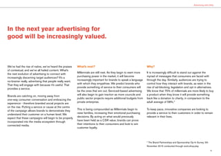 19
Advertising with Utility
In the next year advertising for
good will be increasingly valued.
We’ve had the rise of native, we’ve heard the praises
of contextual, and we’ve all hailed content. What’s
the next evolution of advertising to connect with
increasingly discerning target audiences? It’s a
no-brainer really, advertising that people really want.
That they will engage with because it’s useful. That
provides a service.
Brands are catching on, moving away from
one-way consumer conversation and embracing the
experience - therefore branded social projects are
on the rise. Putting a service or cause at the centre
of the campaign allows brands to demonstrate they
understand their customer on a human level. We
expect that these campaigns will begin to be properly
incorporated into the media ecosystem through
connected media.
What’s next?
Millennials are still next. As they begin to exert more
purchasing power in the market, it will become
increasingly important for brands to speak a language
with which they empathise. We predict brands who
provide something of service to their consumers will
be the ones that win out. Serviced-based advertising
will also begin to gain traction as more councils and
public sector projects require additional budgets from
private enterprise.
This is being compounded as Millennials begin to
raise families, increasing their emotional purchasing
decisions. By acting on what would previously
have been held as a CSR value, brands can prove
their intentions to their consumers and look to win
customer loyalty.
Why?
It is increasingly difficult to stand out against the
myriad of messages that consumers are faced with
through the day. Similarly, audiences are trying to
control how they interact with brands, as seen in the
rise of ad-blocking, legislation and opt in alternatives.
We know that 75% of millennials are more likely to buy
a product when they know it will provide something
back like a donation to charity, in comparison to the
adult average of 58%.*
To keep pace, innovative companies are looking to
provide a service to their customers in order to remain
relevant in their lives.
* The Brand Partnerships and Sponsorship Op-In Survey, 5th
November 2015 conducted through work.shop.play
 