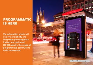 PROGRAMMATIC
IS HERE
Via automation which will
see live availability and
Liveposter providing data
fuelled and optimised
DOOH activity, the scope of
programmatic continues to
build momentum.
Microsoft Cortana campaign
 