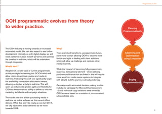 23
Programmatic is here
The OOH industry is moving towards an increased
automated model. We can also expect to see further
development internally, as with digital display, we will
need platforms in place to both ad-serve and optimise
the creative in real-time, which will be undertaken
through Liveposter.
What’s next?
Adoption of a wider base of current programmatic
activity via digital ad-serving into DOOH which will
allow clients to optimise creative and media in
real-time. Following this we’ll see significantly larger
live availability connections with media owners,
allowing us to plan activity in real-time. This will
open up and provide greater agility and flexibility for
OOH to demonstrate its ability to deliver to reactive
marketing led clients and campaign situations.
The hurdle after this will be purchasing media in
real-time via online software vs. the current offline
delivery. While this won’t be ready as we start 2017,
we fully expect this to be delivered as we move
towards 2018.
Why?
There are lots of benefits to a programmatic future,
none more so than allowing OOH to become more
flexible and agile in dealing with client solutions
which will allow us challenge and replicate other
media channels.
While the ‘nirvana’ of becoming fully programmatic,
requires a transactional element - where delivery,
purchase and transaction are linked – this will require
more work from media owner systems to integrate
with ECOS, but this journey is already underway.
Campaigns with automated decision making to-date
include our campaign for Microsoft Cortana where
10,000 individual copy variations were served to
OOH screens based on a variation of pre-conceived
rules and data sets.
OOH programmatic evolves from theory
to wider practice. Planning
Programmatically
Buying
Programmatically
Adserving and
Optimisation
using Liveposter
 