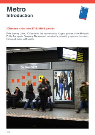 Metro
Introduction
JCDecaux is the new STIB/MIVB partner
From January 2014, JCDecaux is the new exclusive 12-year partner of the Brussels
Public Transports Company. The contract includes the advertising space of the metro,
trams and buses in Brussels.
100
 