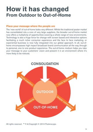 9
How it has changed
From Outdoor to Out-of-Home
Place your message where the people are
The ‘new world’ of out-of-home looks very different. Whilst the traditional poster market
has consolidated into a core of very large suppliers, the broader out-of-home market
now offers a multiplicity of opportunities covering a whole range of new environments.
Technology is also a huge force for change with screen based and interactive options
facilitating a much richer consumer experience and the face to face marketing, or
experiential business is now fully integrated into our global approach. In all, out-of-
home encompasses high impact broadcast brand communication all the way through
to personal, one to one product experience. The out-of-home medium helps you take
your message to your customers’ vision and present it in an environment where it’s
more likely to be noticed.
more technology
deeper connectionsOUT-OF-HOME
OUTDOOR
CONSOLIDATION
more suppliers
more environments
All rights reserved. ™ ® & Copyright © 2014 Posterscope.
 
