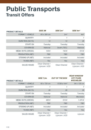 Public Transports
Transit Offers
PRODUCT DETAILS
SIDE 3M SIDE 2m² SIDE 4m²
FORMAT / VEHICLE 65 x 300 cm 2m² 4m²
QUANTITY 1 1 1
DURATION (DAYS) 14 14 28
START ON Tuesday Tuesday Tuesday
COVERAGE National South (TEC) National
MEDIA RATE (GROSS) 135 € 142 € 515 €
PRODUCTION (NET) TBD TBD TBD
STICKING UP (NET) Included Included Included
TAXES (NET) Yes Yes Yes
SALES HOUSE
Clear Channel /
Lijncom / JCD
Clear Channel
Clear Channel /
Lijncom / JCD
PRODUCT DETAILS
SIDE 7,2m OUT OF THE BOX
REAR WINDOW
CITY PARK
M ECHELEN
FORMAT / VEHICLE 65 x 720 cm OOB or 4m² 84 x 130 cm
QUANTITY 1 1 7
DURATION (DAYS) 28 28 28
START ON Tuesday Tuesday Tuesday
COVERAGE National National Mechelen
MEDIA RATE (GROSS) 495 € 515 € 1.470 €
PRODUCTION (NET) TBD TBD TBD
STICKING UP (NET) Included Included Included
TAXES (NET) Yes Yes Yes
SALES HOUSE
Clear Channel /
Lijncom / JCD
Clear Channel /
Lijncom / JCD
Lijncom
110
 