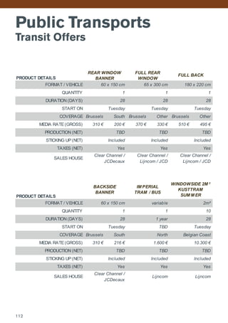 Public Transports
Transit Offers
PRODUCT DETAILS
FORMAT / VEHICLE
QUANTITY
DURATION (DAYS)
START ON
COVERAGE Brussels South Brussels Other Brussels Other
MEDIA RATE (GROSS) 310 € 200 € 370 € 330 € 510 € 495 €
PRODUCTION (NET)
STICKING UP (NET)
TAXES (NET)
SALES HOUSE
PRODUCT DETAILS
FORMAT / VEHICLE
QUANTITY
DURATION (DAYS)
START ON
COVERAGE Brussels South
MEDIA RATE (GROSS) 310 € 216 €
PRODUCTION (NET)
STICKING UP (NET)
TAXES (NET)
SALES HOUSE
Belgian CoastNorth
Yes
Clear Channel /
JCDecaux
Lijncom
28
1
1 year
Clear Channel /
JCDecaux
60 x 150 cm
1
Tuesday
TBD
Included
Lijncom
Yes Yes
TBD
TBD
Included
1.600 €
Included
10.300 €
TBD
Tuesday
1
Clear Channel /
Lijncom / JCD
10
28
2m²
WINDOWSIDE 2M ²
KUSTTRAM
SUM M ER
Tuesday
TBD
Included
Yes
FULL BACK
60 x 150 cm 65 x 300 cm 180 x 220 cm
28
1
REAR WINDOW
BANNER
1
28
Tuesday
variable
IM PERIAL
TRAM / BUS
28
Clear Channel /
Lijncom / JCD
Included
Yes
TBD
FULL REAR
WINDOW
Included
Tuesday
BACKSIDE
BANNER
TBD
Yes
112
 