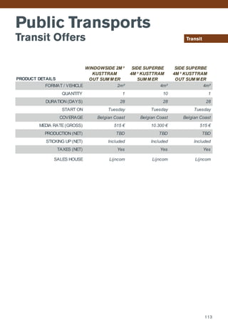 Transit
Public Transports
Transit Offers
PRODUCT DETAILS
FORMAT / VEHICLE
QUANTITY
DURATION (DAYS)
START ON
COVERAGE
MEDIA RATE (GROSS)
PRODUCTION (NET)
STICKING UP (NET)
TAXES (NET)
SALES HOUSE Lijncom Lijncom Lijncom
Belgian Coast
515 €
Included Included Included
Yes Yes Yes
10.300 € 515 €
TBD
28 28 28
Tuesday Tuesday Tuesday
TBD TBD
Belgian Coast Belgian Coast
2m² 4m² 4m²
1 10 1
WINDOWSIDE 2M ²
KUSTTRAM
OUT SUM M ER
SIDE SUPERBE
4M ² KUSTTRAM
SUM M ER
SIDE SUPERBE
4M ² KUSTTRAM
OUT SUM M ER
113
 