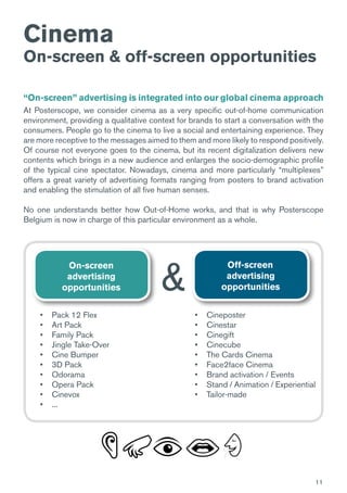 11
Cinema
On-screen & off-screen opportunities
“On-screen” advertising is integrated into our global cinema approach
At Posterscope, we consider cinema as a very specific out-of-home communication
environment, providing a qualitative context for brands to start a conversation with the
consumers. People go to the cinema to live a social and entertaining experience. They
are more receptive to the messages aimed to them and more likely to respond positively.
Of course not everyone goes to the cinema, but its recent digitalization delivers new
contents which brings in a new audience and enlarges the socio-demographic profile
of the typical cine spectator. Nowadays, cinema and more particularly “multiplexes”
offers a great variety of advertising formats ranging from posters to brand activation
and enabling the stimulation of all five human senses.
No one understands better how Out-of-Home works, and that is why Posterscope
Belgium is now in charge of this particular environment as a whole.
On-screen
advertising
opportunities
Off-screen
advertising
opportunities&
•	 Pack 12 Flex
•	 Art Pack
•	 Family Pack
•	 Jingle Take-Over
•	 Cine Bumper
•	 3D Pack
•	 Odorama
•	 Opera Pack
•	 Cinevox
•	 ...
•	 Cineposter
•	 Cinestar
•	 Cinegift
•	 Cinecube
•	 The Cards Cinema
•	 Face2face Cinema
•	 Brand activation / Events
•	 Stand / Animation / Experiential
•	 Tailor-made
 