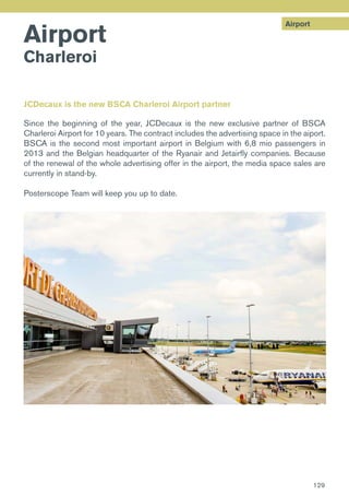 Airport
Airport
Charleroi
JCDecaux is the new BSCA Charleroi Airport partner
Since the beginning of the year, JCDecaux is the new exclusive partner of BSCA
Charleroi Airport for 10 years. The contract includes the advertising space in the aiport.
BSCA is the second most important airport in Belgium with 6,8 mio passengers in
2013 and the Belgian headquarter of the Ryanair and Jetairfly companies. Because
of the renewal of the whole advertising offer in the airport, the media space sales are
currently in stand-by.
Posterscope Team will keep you up to date.
129
 