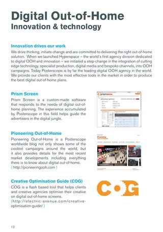 12
Digital Out-of-Home
Innovation & technology
Innovation drives our work
We drive thinking, initiate change and are committed to delivering the right out-of-home
solution.  When we launched Hyperspace – the world’s first agency division dedicated
to digital OOH and innovation – we initiated a step-change in the integration of cutting
edge technology, specialist production, digital media and bespoke channels, into OOH
campaigns. Today Posterscope is by far the leading digital OOH agency in the world.
We provide our clients with the most effective tools in the market in order to produce
the best digital out-of-home plans.
Prism Screen
Prism Screen is a custom-made software
that responds to the needs of digital out-of-
home planning. The experience accumulated
by Posterscope in this field helps guide the
advertisers in the digital jungle.
Pioneering Out-of-Home
Pioneering Out-of-Home is a Posterscope
worldwide blog not only shows some of the
coolest campaigns around the world, but
it also provides details for the most recent
market developments including everything
there is to know about digital out-of-home.
( http://pioneeringooh.com )
Creative Optimisation Guide (COG)
COG is a flash based tool that helps clients
and creative agencies optimise their creative
on digital out-of-home screens.
(http://electric-avenue.com/creative-
optimisation-guide/ )
 