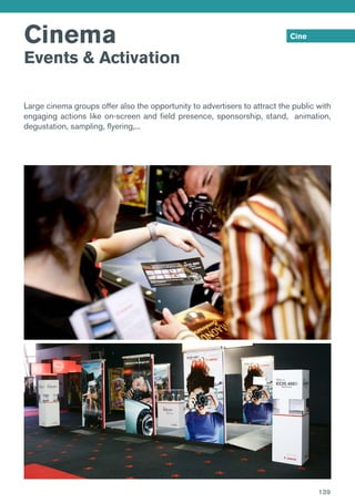 Cinema
Events & Activation
Cine
Large cinema groups offer also the opportunity to advertisers to attract the public with
engaging actions like on-screen and field presence, sponsorship, stand, animation,
degustation, sampling, flyering,...
139
 