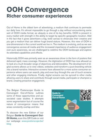 13
Out of Home is the oldest form of advertising; a medium that continues to permeate
our daily lives. It’s almost impossible to go through a day without encountering some
sort of OOH media format, as ubiquity is one of its key benefits. OOH is present in
every market with strength in the ability to target by specific geographic location. Add
in the fact that it gives advertisers a big, bold canvas to showcase their creative and
you get a medium that can deliver huge brand stature. However, this view of OOH is
one-dimensional in the current world we live in. The medium is evolving, and as we see
convergence across all media and the increased importance of audience engagement
over pure awareness, we are challenged to redefine the OOH landscape and explore
its extended capabilities and effects.
Historically OOH was primarily seen as an awareness driver in the form of posters that
delivered rapid, mass coverage. However, the digitization of OOH has now allowed us
to look at a much broader range of objectives and deliverables. The development of di-
gital screens allows us to view videos, websites and transform a pure branding vehicle
into a brand narrative. Interactive screens have allowed for a more active consumer ex-
perience where users can search, play and even buy through the use of touch screens
and other engaging interfaces. Finally, digital screens can be synced to other media
allowing users to share and contribute through social media, participate or champion a
brand, creating proactive engagement.
OOH Convergence
Richer consumer experiences
The Belgian Posterscope Guide to
Convergent Out-of-Home outlines
some of these opportunities and as-
sociated case studies. It attempts
some segmentation but of course the
nature of convergence means that
areas constantly overlap and blur.
To discover the new Edition of our
Belgian Guide to Convergent Out-
Of-Home, scan this QR Code or visit
our webpage www.posterscope.be/
blog
 