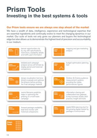 14
Prism Tools
Investing in the best systems & tools
Our Prism tools ensure we are always one step ahead of the market
We have a wealth of data, intelligence, experience and technological expertise that
are essential ingredients and continually evolve to meet the changing dynamics in our
market. Our suite of tools not only gives our planners and buyers the technological
edge but also allows us to demonstrate the highest level of precision and accountability
in our medium.
banner opportunities city
by city, with specifications,
restrictions, availability details
and traffic past information
detailed post campaign
analysis across all formats by
display period and historical
comparisons
design visualisation tool ena-
bling to evaluate and optimize
the artwork before printing
the final campaign material
memo/dememo predictor,
helps in optimizing the
phasing of a multi-wave
campaign
forward package availability,
lead time monitor with
historical comparisons
mapping and geo-marketing
analysis
budget optimisation planning
tool
Outdoor & Cinema audience
measurement systems
providing the media
performances figures
information sharing and
collaborative tool, gateway
to key business assets, best
practice, insight and tools
digital OOH planning tool for
the growing digital market by
package or environment
 