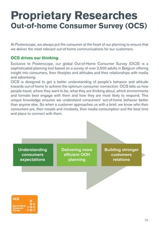 15
Proprietary Researches
Out-of-home Consumer Survey (OCS)
At Posterscope, we always put the consumer at the heart of our planning to ensure that
we deliver the most relevant out-of-home communications for our customers.
OCS drives our thinking
Exclusive to Posterscope, our global Out-of-Home Consumer Survey (OCS) is a
sophisticated planning tool based on a survey of over 2,500 adults in Belgium offering
insight into consumers, their lifestyles and attitudes and their relationships with media
and advertising.
OCS is designed to get a better understanding of people’s behavior and attitude
towards out-of-home to achieve the optimum consumer connection. OCS tells us how
people travel, where they want to be, what they are thinking about, which environments
and formats best engage with them and how they are most likely to respond. This
unique knowledge ensures we understand consumers’ out-of-home behavior better
than anyone else. So when a customer approaches us with a brief, we know who their
consumers are, their moods and mindsets, their media consumption and the best time
and place to connect with them.
 