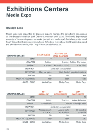 Exhibitions Centers
Media Expo
Brussels Expo
Media Expo was appointed by Brussels Expo to manage the advertising concession
at the Brussels exhibition park (indoor & outdoor) until 2020. The Media Expo range
consists of three main poles: networks (portrait and landscape), first class posters and
finally the ambient & interactive solutions. To find out more about the Brussels Expo and
the exhibitions calendar, visit : http://www.brusselsexpo.be.
NETWORKS DETAILS
GIANT CUBES
POSTERS ON
HALL BANNERS
CUBES
SIDES 10 8+ 8
LOCATION Outdoor Outdoor Outdoor &/or Indoor
FORMAT 4 x 28m² From 18 to 237m² 4 x 4,25m²
DURATION
COVERAGE Main car parks Halls fronts 6 possible locations
LIGHTING Yes Yes Yes
MEDIA RATE (GROSS) TBD TBD TBD
SALES HOUSE Media Expo Media Expo Media Expo
NETWORKS DETAILS
4M ²
SATELLITE
2M ²
RECURRENCE
2M ²
EXCELLENCE
SIDES 11 88 19
LOCATION Indoor Outdoor Indoor & Outdoor
FORMAT Frames 4m² 2m²2m² scrolling & fixed
DURATION
COVERAGE
Access to halls
4, 5, 6 & 7
Around halls
& Car parks
56 possible
locations
LIGHTING No Yes Yes
MEDIA RATE (GROSS) TBD TBD TBD
SALES HOUSE Media Expo Media Expo Media Expo
Exhibition show duration
Exhibition show duration
170
 