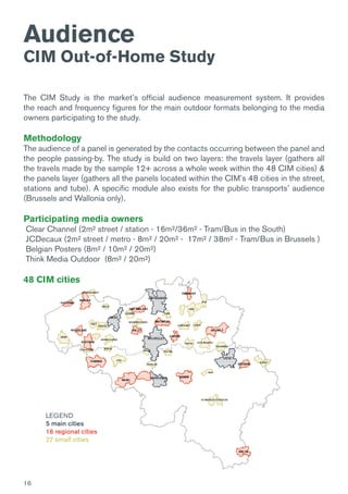 16
The CIM Study is the market’s official audience measurement system. It provides
the reach and frequency figures for the main outdoor formats belonging to the media
owners participating to the study.
Methodology
The audience of a panel is generated by the contacts occurring between the panel and
the people passing-by. The study is build on two layers: the travels layer (gathers all
the travels made by the sample 12+ across a whole week within the 48 CIM cities) &
the panels layer (gathers all the panels located within the CIM’s 48 cities in the street,
stations and tube). A specific module also exists for the public transports’ audience
(Brussels and Wallonia only).
Participating media owners
Clear Channel (2m² street / station - 16m²/36m² - Tram/Bus in the South)
JCDecaux (2m² street / metro - 8m² / 20m² - 17m² / 38m² - Tram/Bus in Brussels )
Belgian Posters (8m² / 10m² / 20m²)
Think Media Outdoor (8m² / 20m²)
48 CIM cities
Audience
CIM Out-of-Home Study
LEGEND
5 main cities
16 regional cities
27 small cities
 